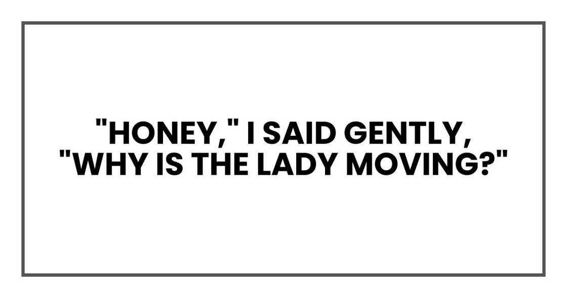 "Honey," I said gently, "why is the lady moving?" "Honey," I said gently, "why is the lady moving?"