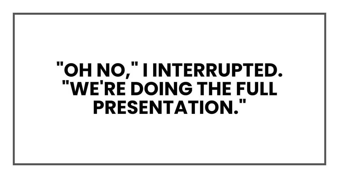 "Oh no," I interrupted. "We're doing the full presentation." "Oh no," I interrupted. "We're doing the full presentation."