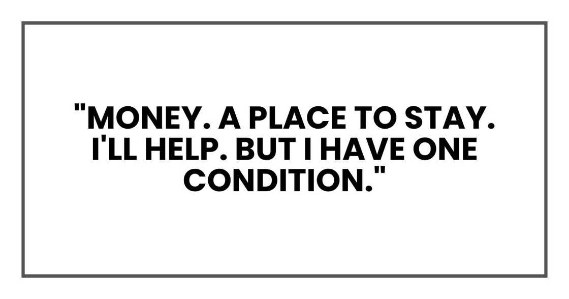"Yes. Money. A place to stay. I'll help. But I have one condition." "Yes. Money. A place to stay. I'll help. But I have one condition."