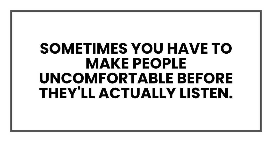 Sometimes you have to make people uncomfortable before they'll actually listen. Sometimes you have to make people uncomfortable before they'll actually listen.