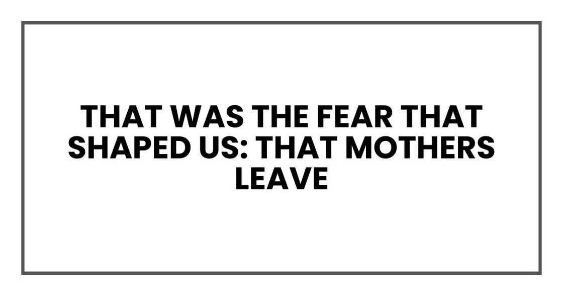 That was the fear that shaped us: that mothers leave