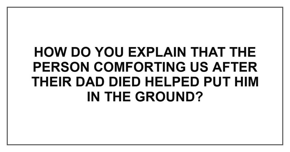 How do you explain that the person comforting us after their dad died helped put him in the ground?