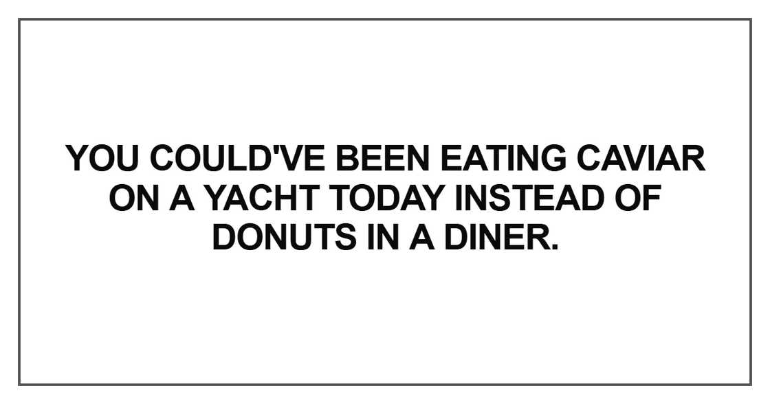 You could've been eating caviar on a yacht today