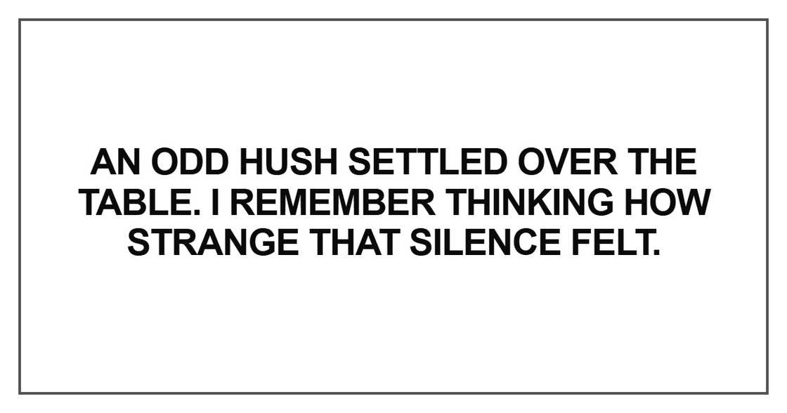 “An odd hush settled over the table. I remember thinking how strange that silence felt.” “An odd hush settled over the table. I remember thinking how strange that silence felt.”