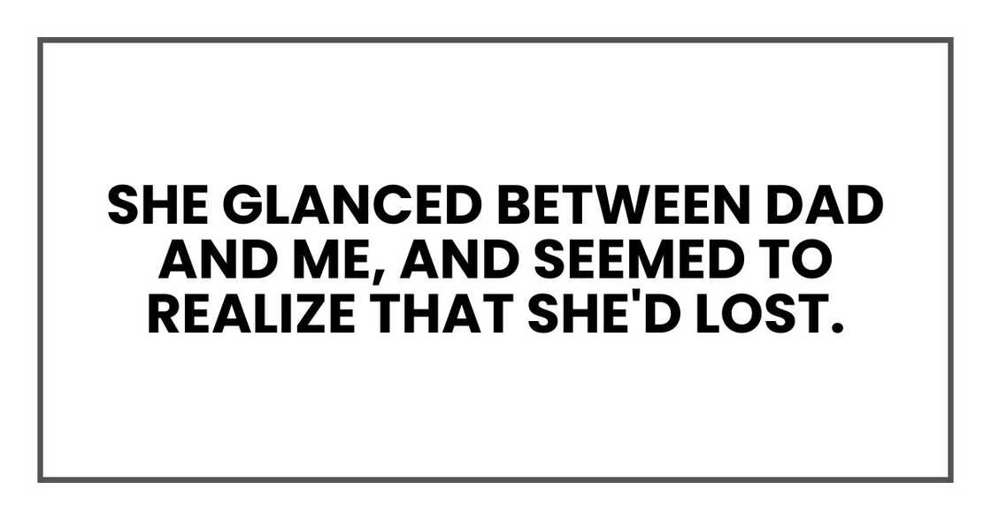She glanced between Dad and me, and seemed to realize that she'd lost. She glanced between Dad and me, and seemed to realize that she'd lost.