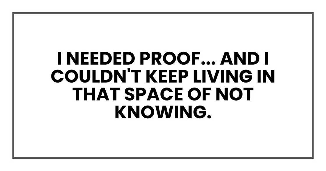 I needed proof. And I couldn't keep living in that space of not knowing I needed proof. And I couldn't keep living in that space of not knowing