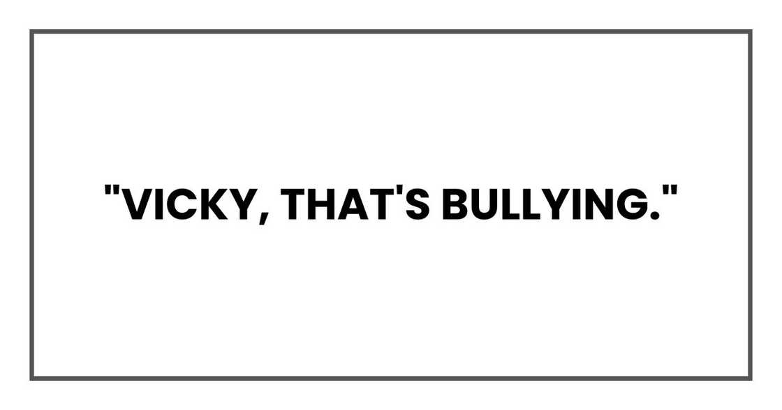 "Vicky, that's bullying." "Vicky, that's bullying."