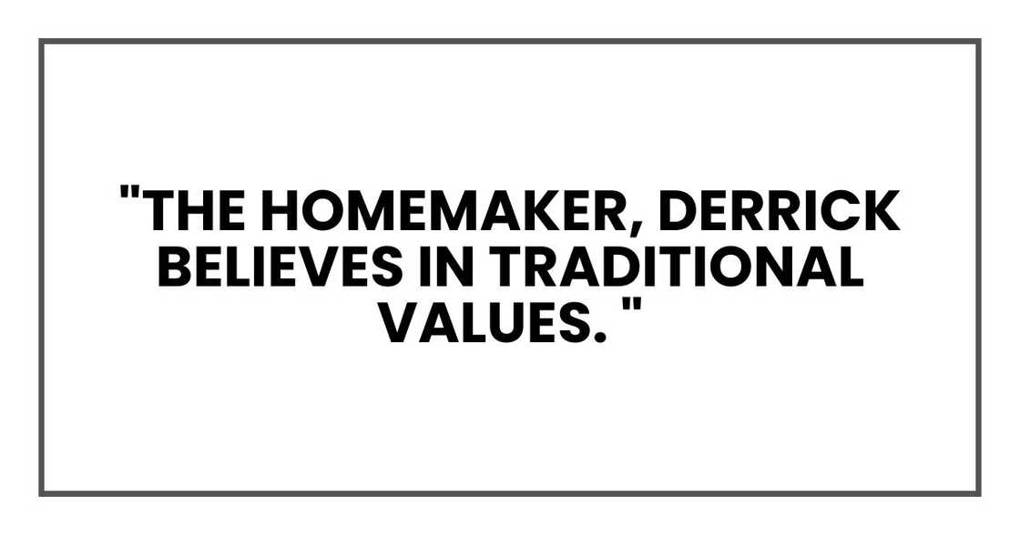 "The homemaker," I explained brightly. "Derrick believes in traditional values. "The homemaker," I explained brightly. "Derrick believes in traditional values.