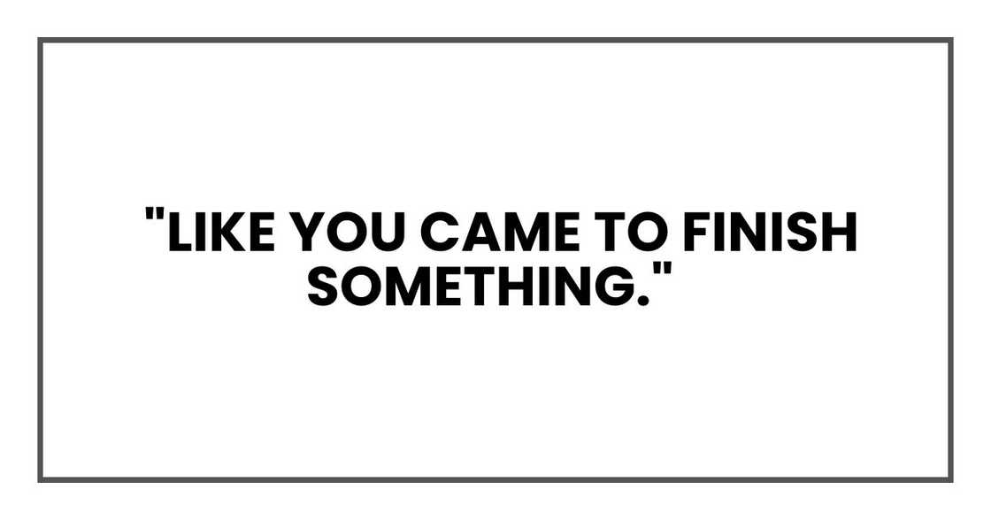 "Like you came to finish something," "Like you came to finish something,"