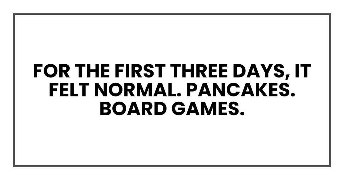 For the first three days, it felt normal. Pancakes. Board games. For the first three days, it felt normal. Pancakes. Board games.