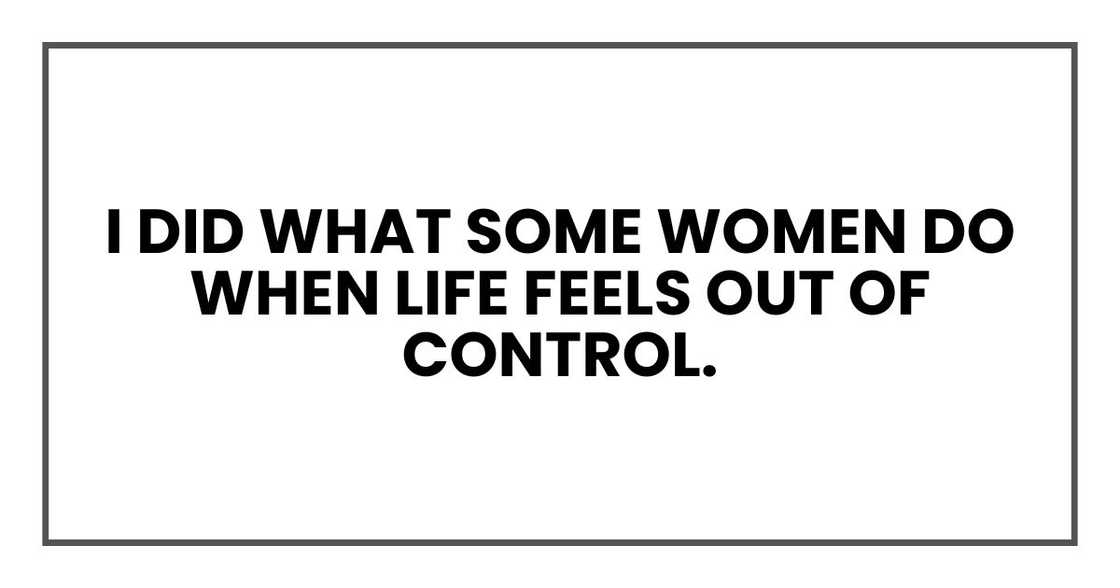 I did what some women do when life feels out of control. I did what some women do when life feels out of control.