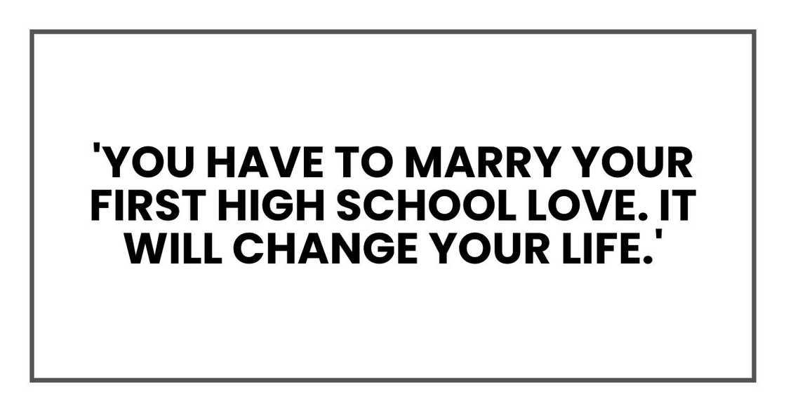 'You have to marry your first high school love. It will change your life.' 'You have to marry your first high school love. It will change your life.'