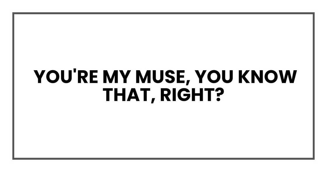 You're my muse, you know that, right? You're my muse, you know that, right?