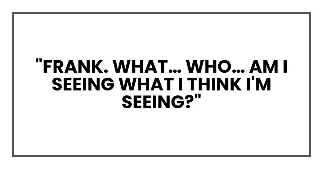 "Frank. What… who… am I seeing what I think I'm seeing?"