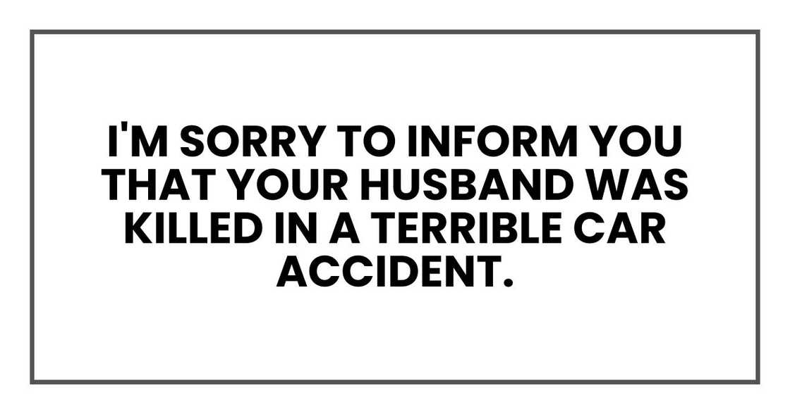 I'm sorry to inform you that your husband was killed in a terrible car accident