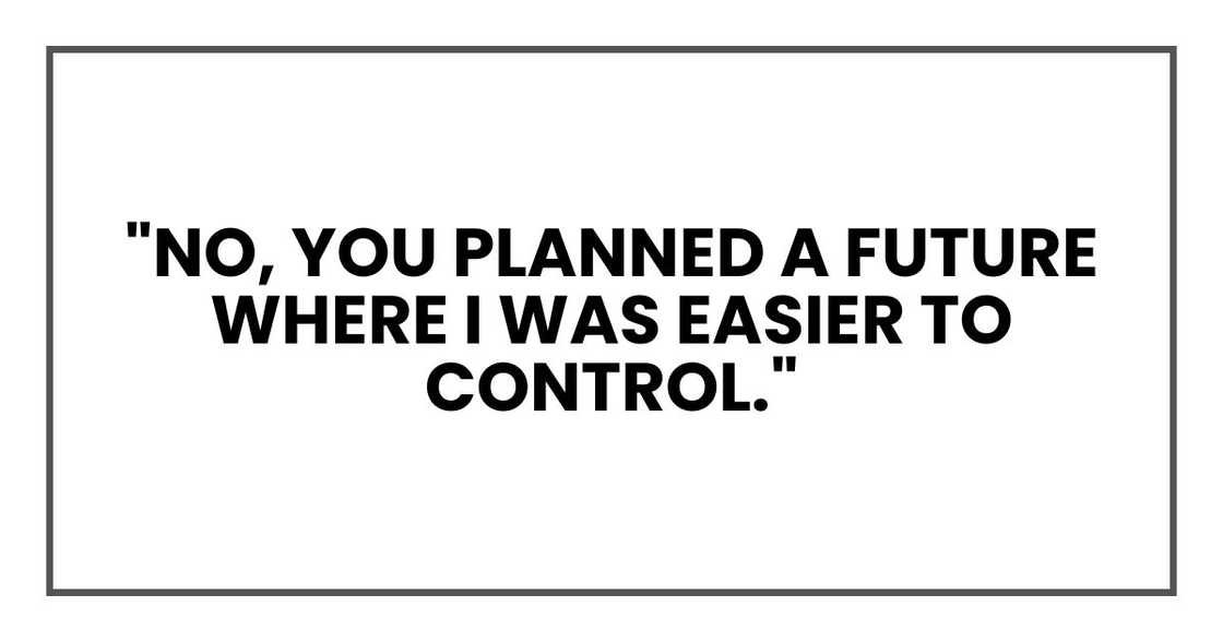 "No," I said. "You planned a future where I was easier to control." "No," I said. "You planned a future where I was easier to control."