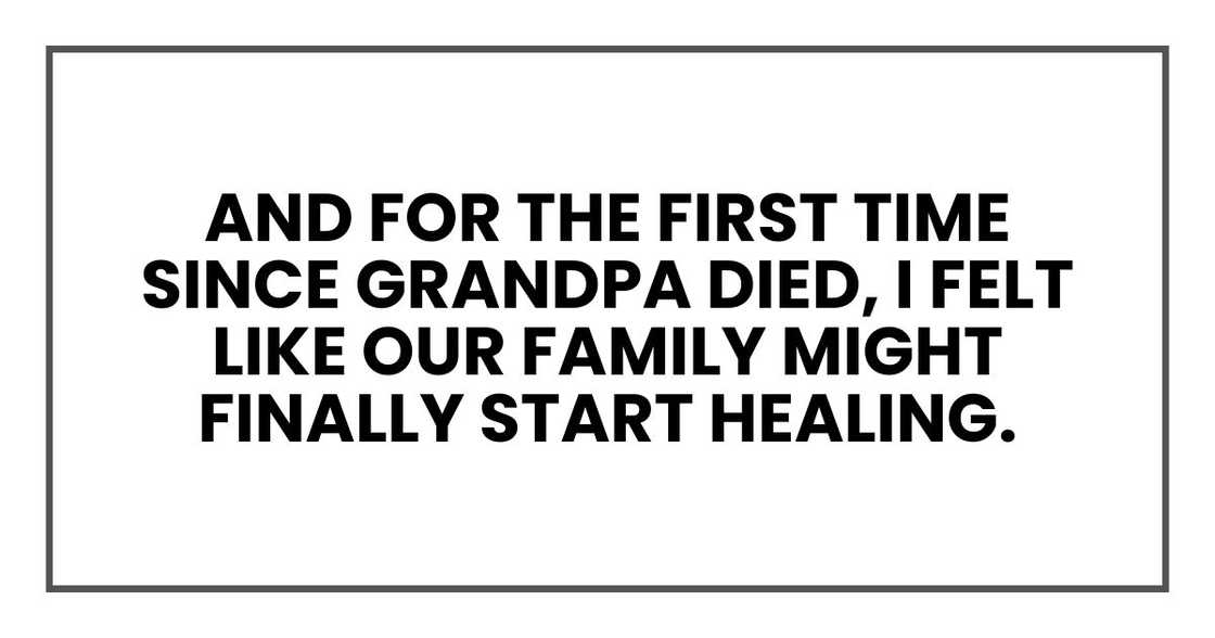 And for the first time since Grandpa died, I felt like our family might finally start healing. And for the first time since Grandpa died, I felt like our family might finally start healing.