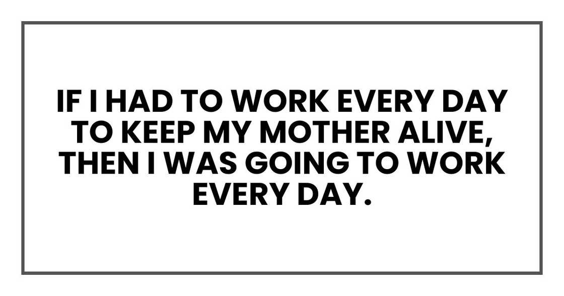 If I had to work every day to keep my mother alive, then I was going to work every day. If I had to work every day to keep my mother alive, then I was going to work every day.