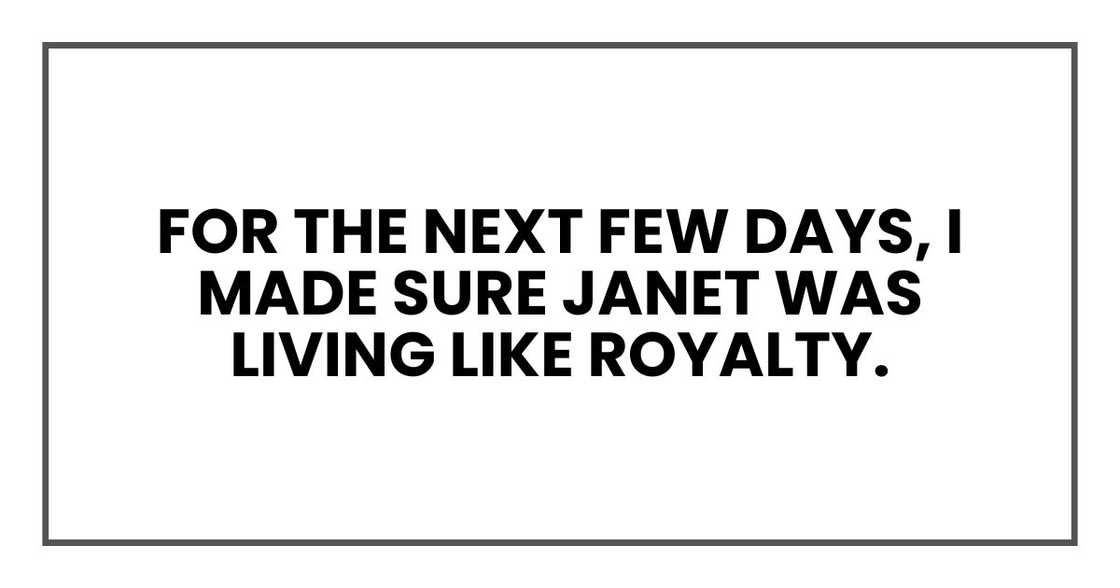 For the next few days, I made sure Jane was living like royalty. For the next few days, I made sure Jane was living like royalty.
