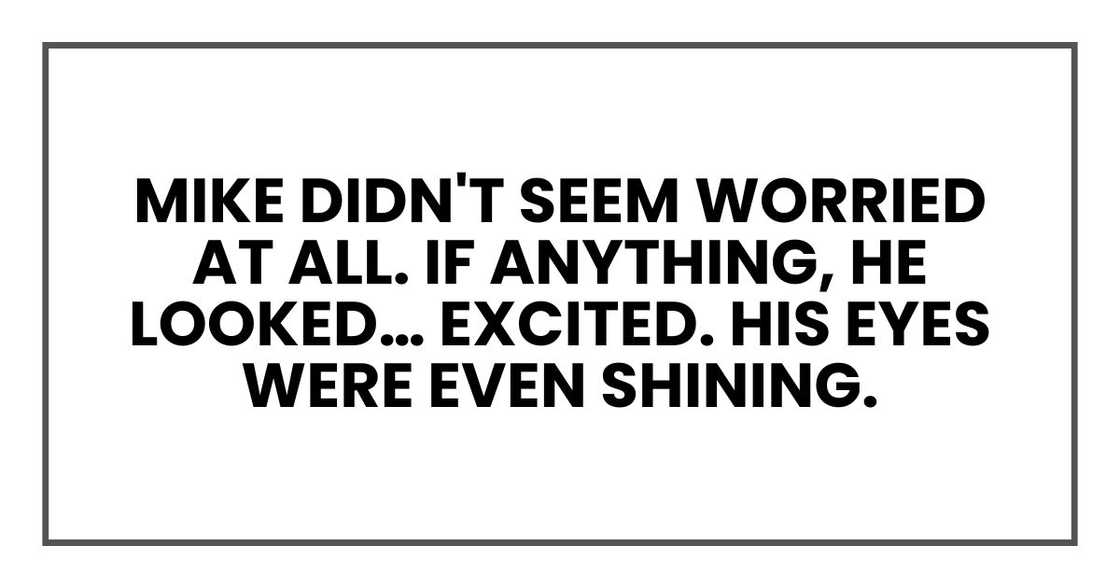 Mike didn't seem worried at all. If anything, he looked… excited. His eyes were even shining. Mike didn't seem worried at all. If anything, he looked… excited. His eyes were even shining.