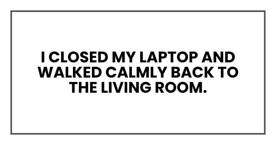 I closed my laptop and walked calmly back to the living room. I closed my laptop and walked calmly back to the living room.