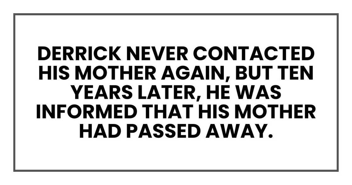 Derrick never contacted his mother again, but ten years later, he was informed that his mother had passed away. Derrick never contacted his mother again, but ten years later, he was informed that his mother had passed away.