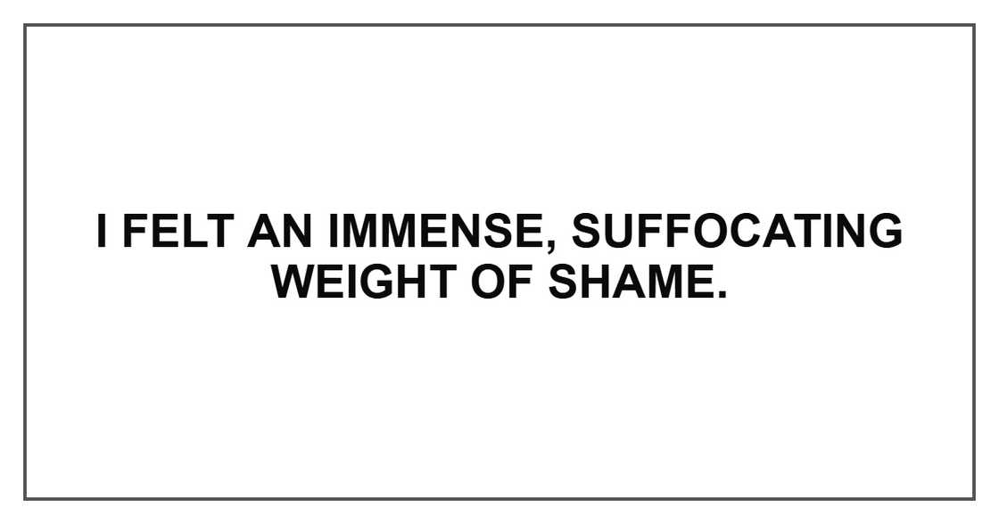 I felt an immense, suffocating weight of shame.