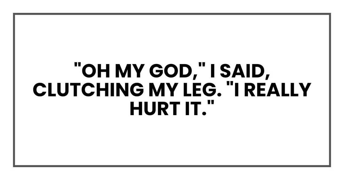 "Oh my God," I said, clutching my leg. "I really hurt it." "Oh my God," I said, clutching my leg. "I really hurt it."
