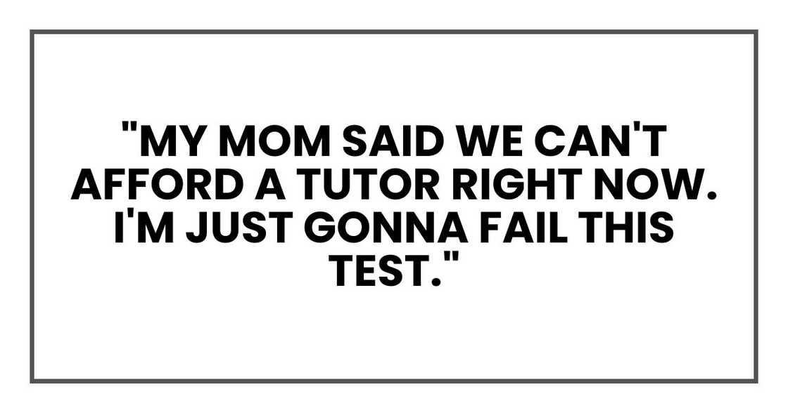 "My mom said we can't afford a tutor right now. I'm just gonna fail this test." "My mom said we can't afford a tutor right now. I'm just gonna fail this test."
