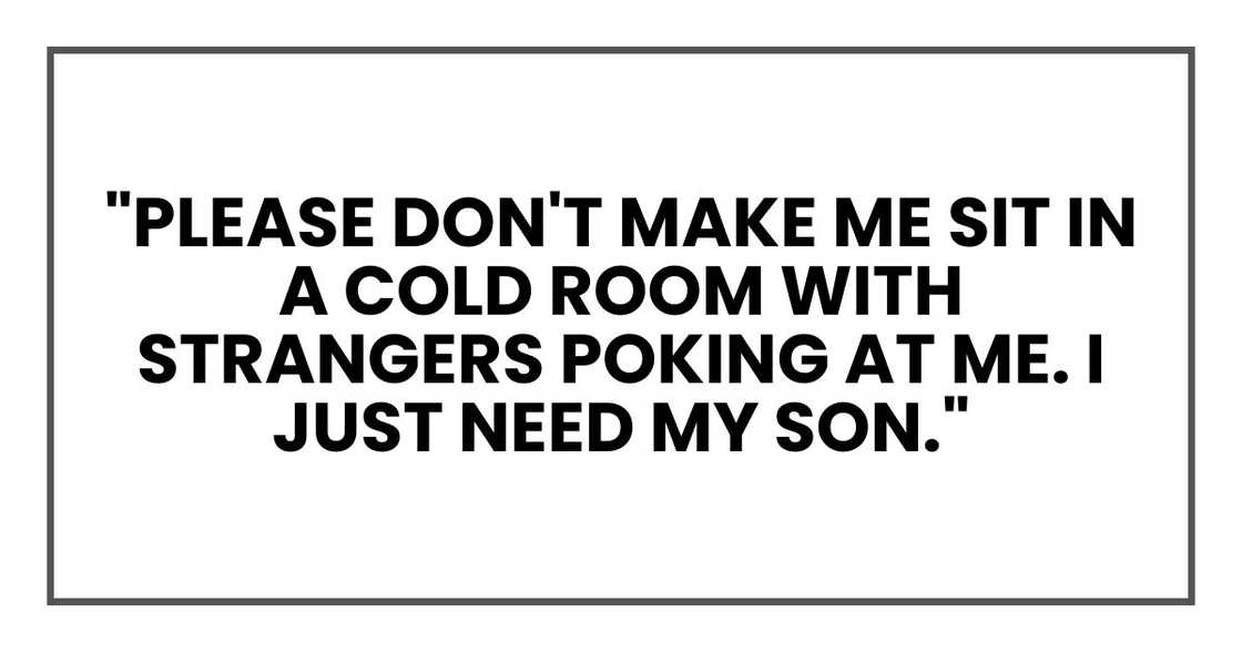 "Please don't make me sit in a cold room with strangers poking at me. I just need my son." "Please don't make me sit in a cold room with strangers poking at me. I just need my son."
