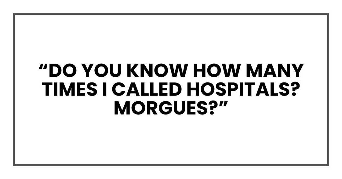 Do you know how many times I called hospitals? Morgues? Do you know how many times I called hospitals? Morgues?