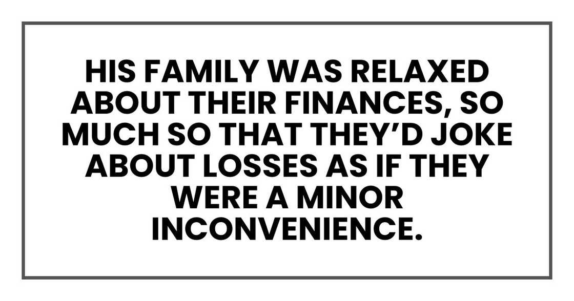 His family was relaxed about their finances, so much so that they’d joke about losses as if they were a minor inconvenience. His family was relaxed about their finances, so much so that they’d joke about losses as if they were a minor inconvenience.