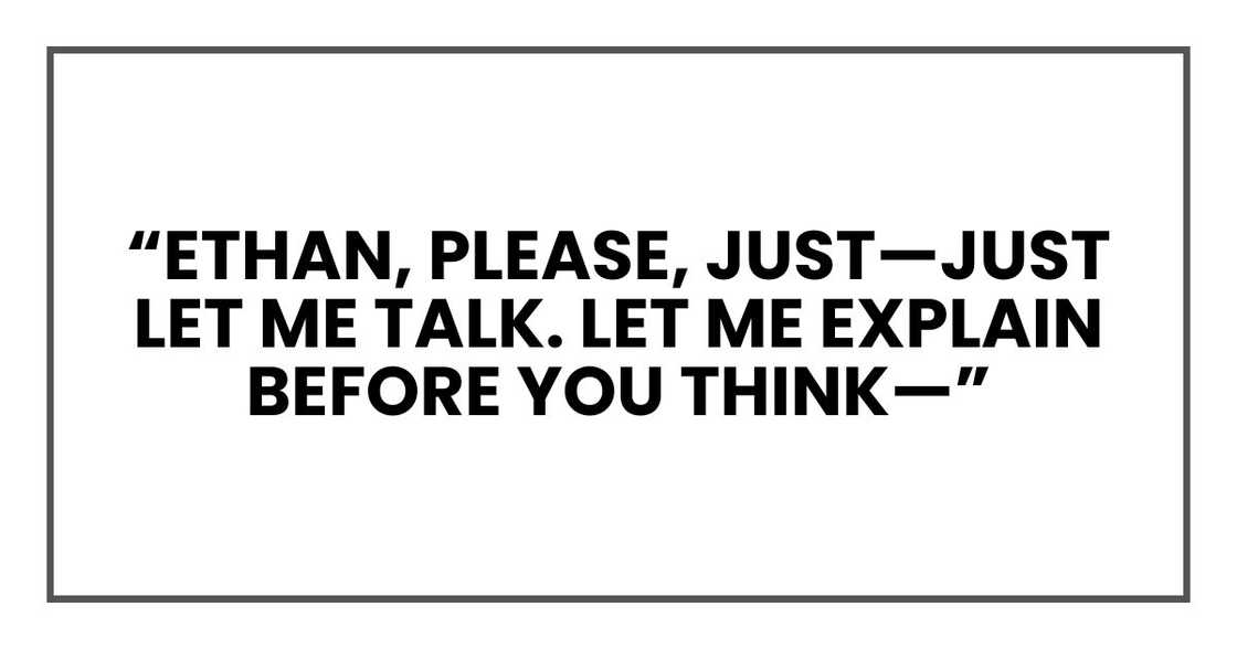 “Ethan, please, just—just let me talk. Let me explain before you think—” “Ethan, please, just—just let me talk. Let me explain before you think—”