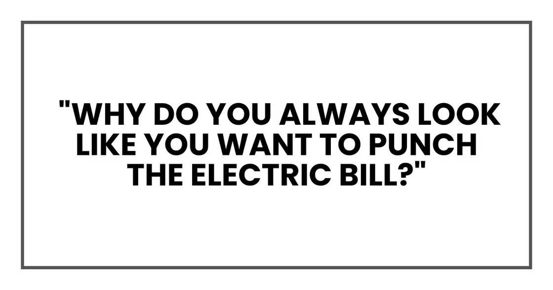 Then why do you always look like you want to punch the electric bill?