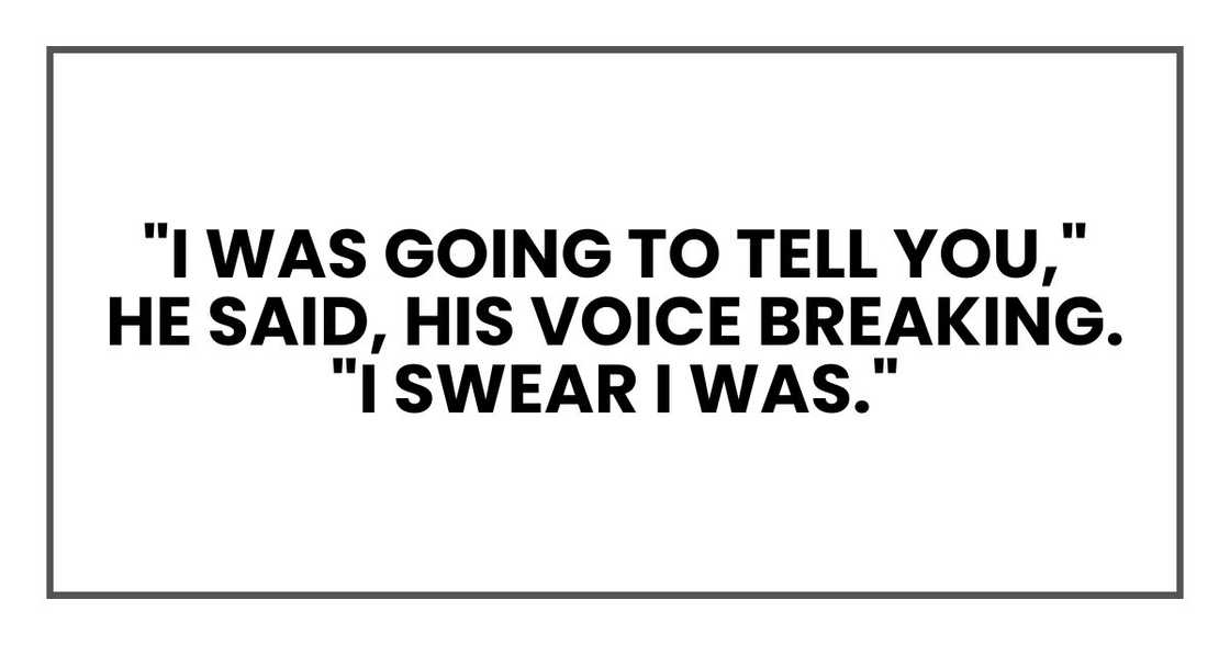 "I was going to tell you," he said, his voice breaking. "I swear I was." "I was going to tell you," he said, his voice breaking. "I swear I was."