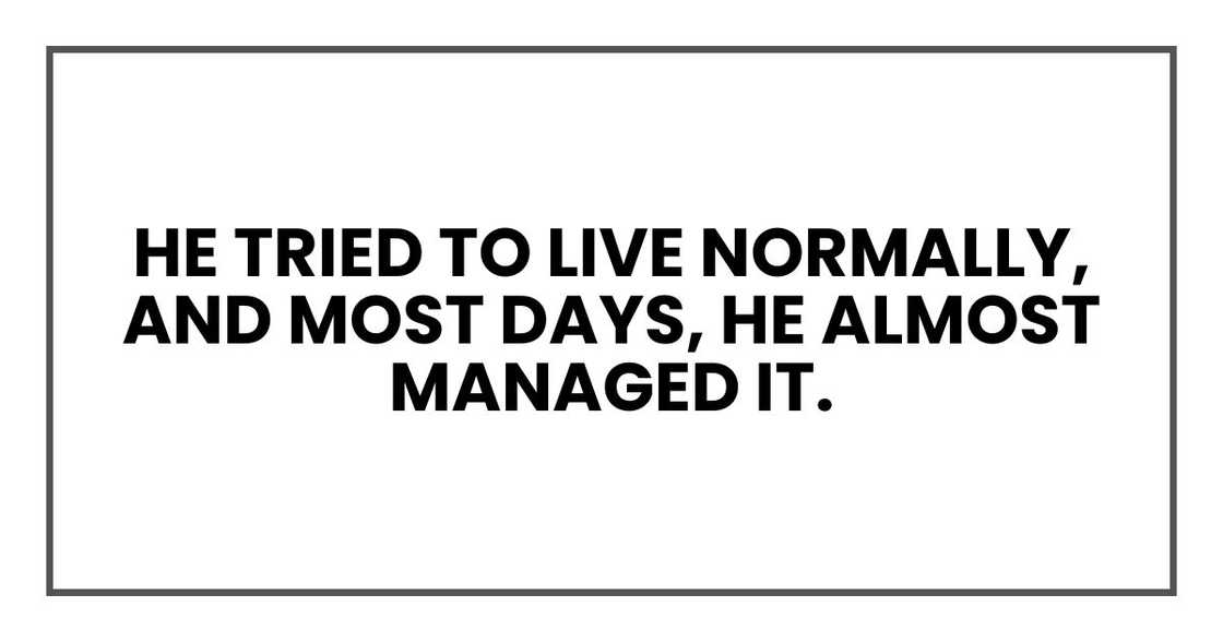 He tried to live normally, and most days, he almost managed it. He tried to live normally, and most days, he almost managed it.