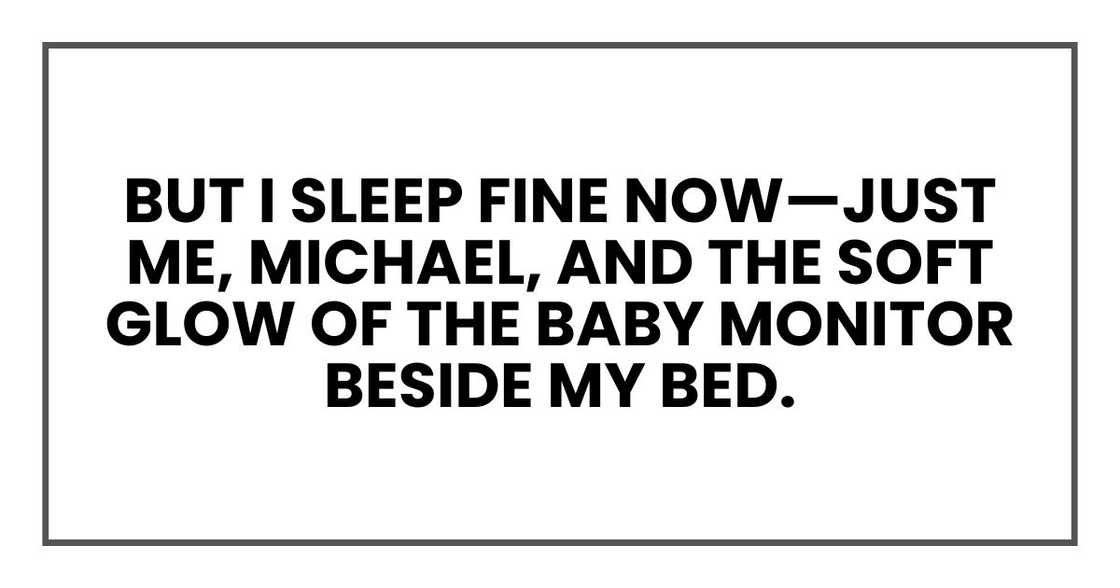 But I sleep just fine now—just me, Michael, and the soft blue glow of the baby monitor beside my bed. But I sleep just fine now—just me, Michael, and the soft blue glow of the baby monitor beside my bed.