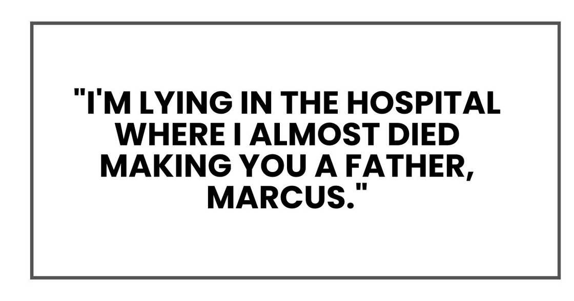 "I'm lying in the hospital where I almost died making you a father, Marcus." "I'm lying in the hospital where I almost died making you a father, Marcus."