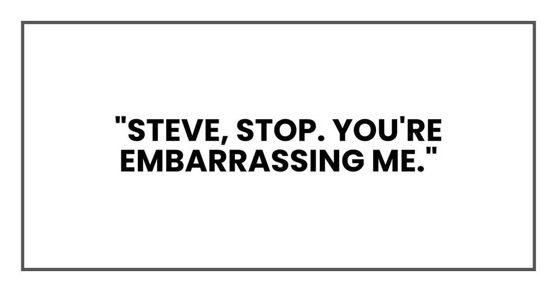 "Steve, stop. You're embarrassing me." "Steve, stop. You're embarrassing me."