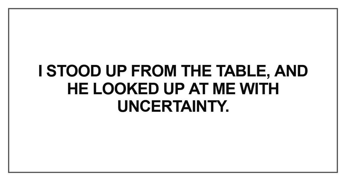 I stood up from the table, and he looked up at me with uncertainty