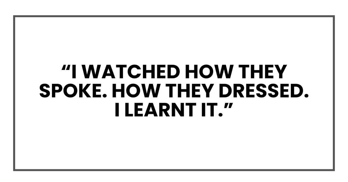 I watched how they spoke. How they dressed. I learnt it. I watched how they spoke. How they dressed. I learnt it.