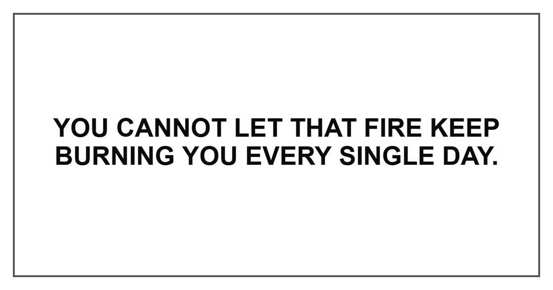 You cannot let that fire keep burning you every single day.