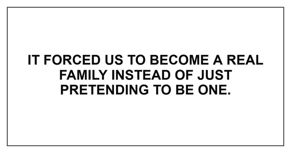It forced us to become a real family instead of just pretending to be one. It forced us to become a real family instead of just pretending to be one.