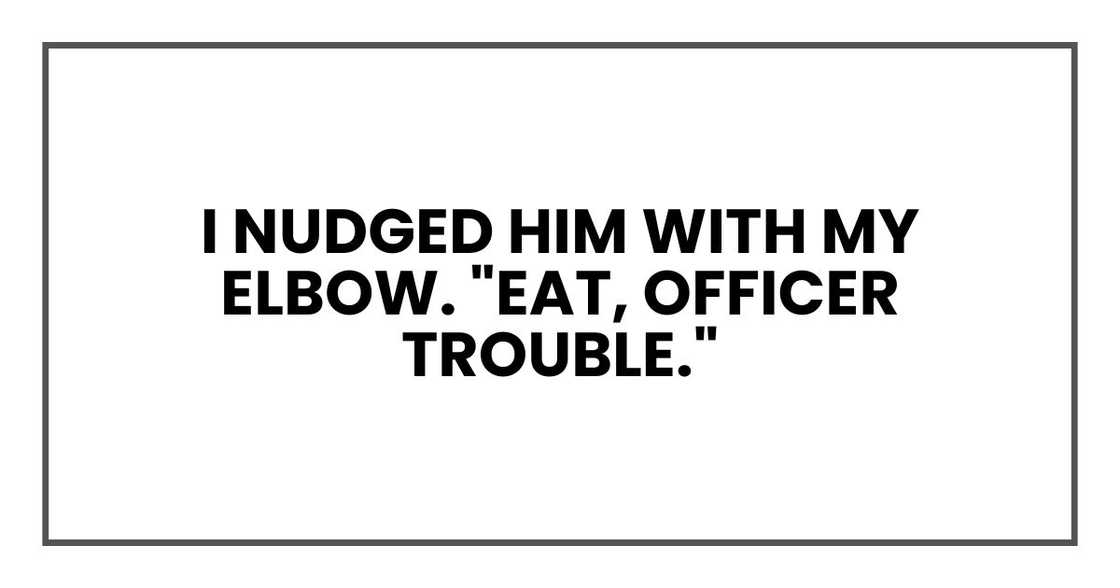 I nudged him with my elbow. "Eat, Officer Trouble."