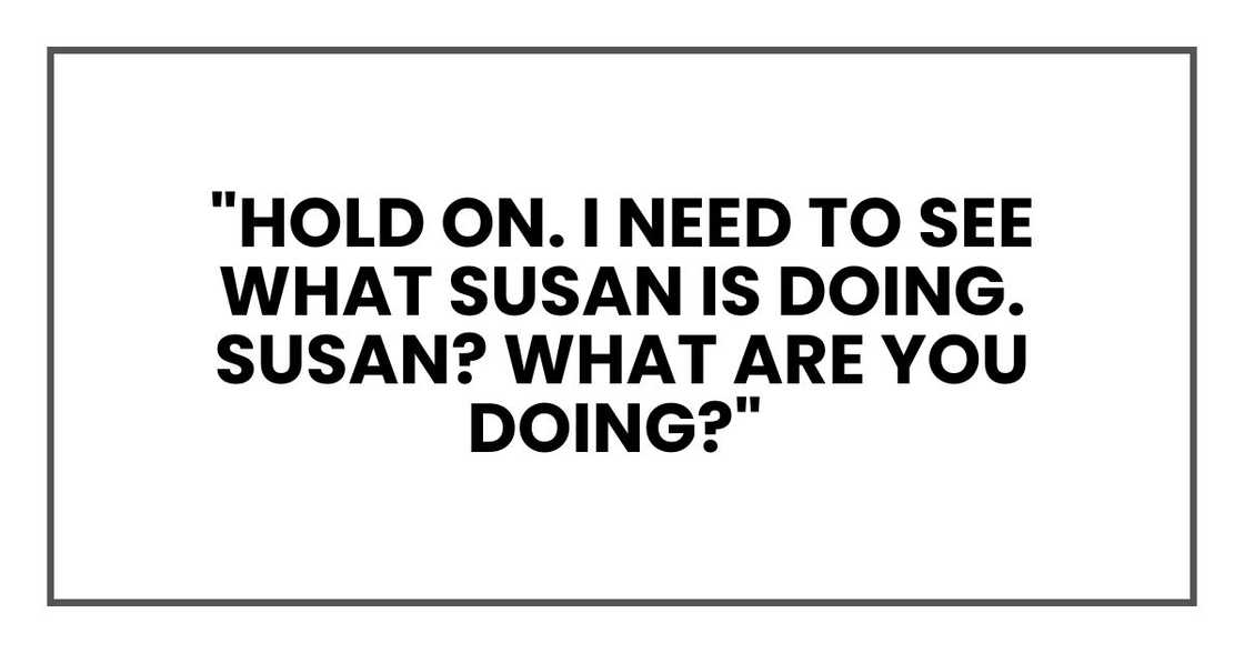 "Hold on," Nick whispered to the woman. "I need to see what Susan is doing." Pause. "Susan? What are you doing?" "Hold on," Nick whispered to the woman. "I need to see what Susan is doing." Pause. "Susan? What are you doing?"
