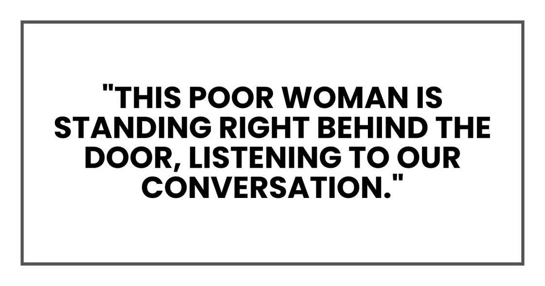 "This poor woman is standing right behind the door, listening to our conversation." "This poor woman is standing right behind the door, listening to our conversation."