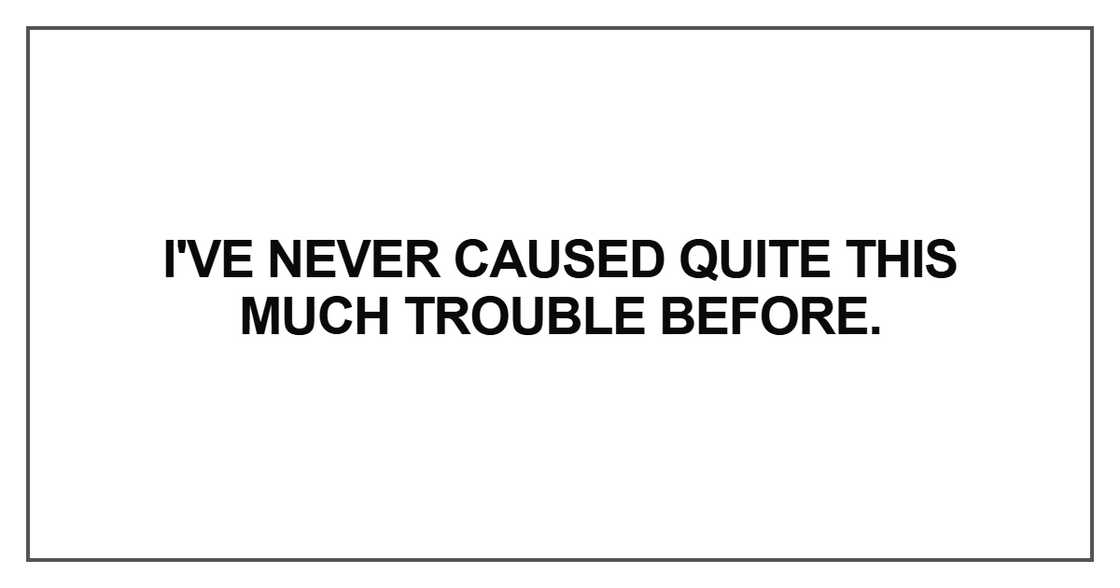 I've never caused quite this much trouble before.