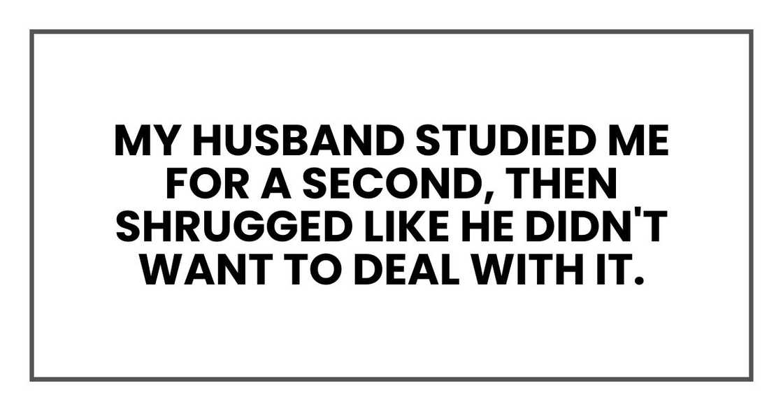 My husband studied me for a second, then shrugged like he didn't want to deal with it. My husband studied me for a second, then shrugged like he didn't want to deal with it.