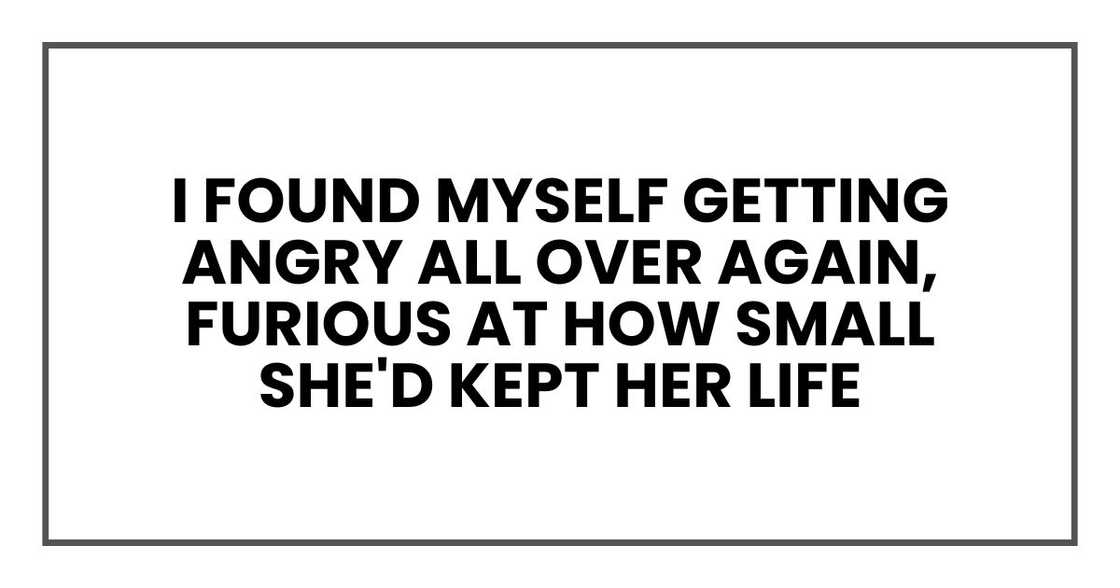 I found myself getting angry all over again, furious at how small she'd kept her life I found myself getting angry all over again, furious at how small she'd kept her life