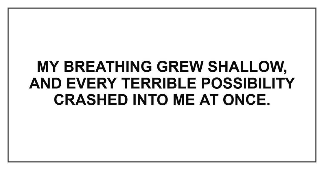 My breathing grew shallow, and every terrible possibility crashed into me at once. My breathing grew shallow, and every terrible possibility crashed into me at once.